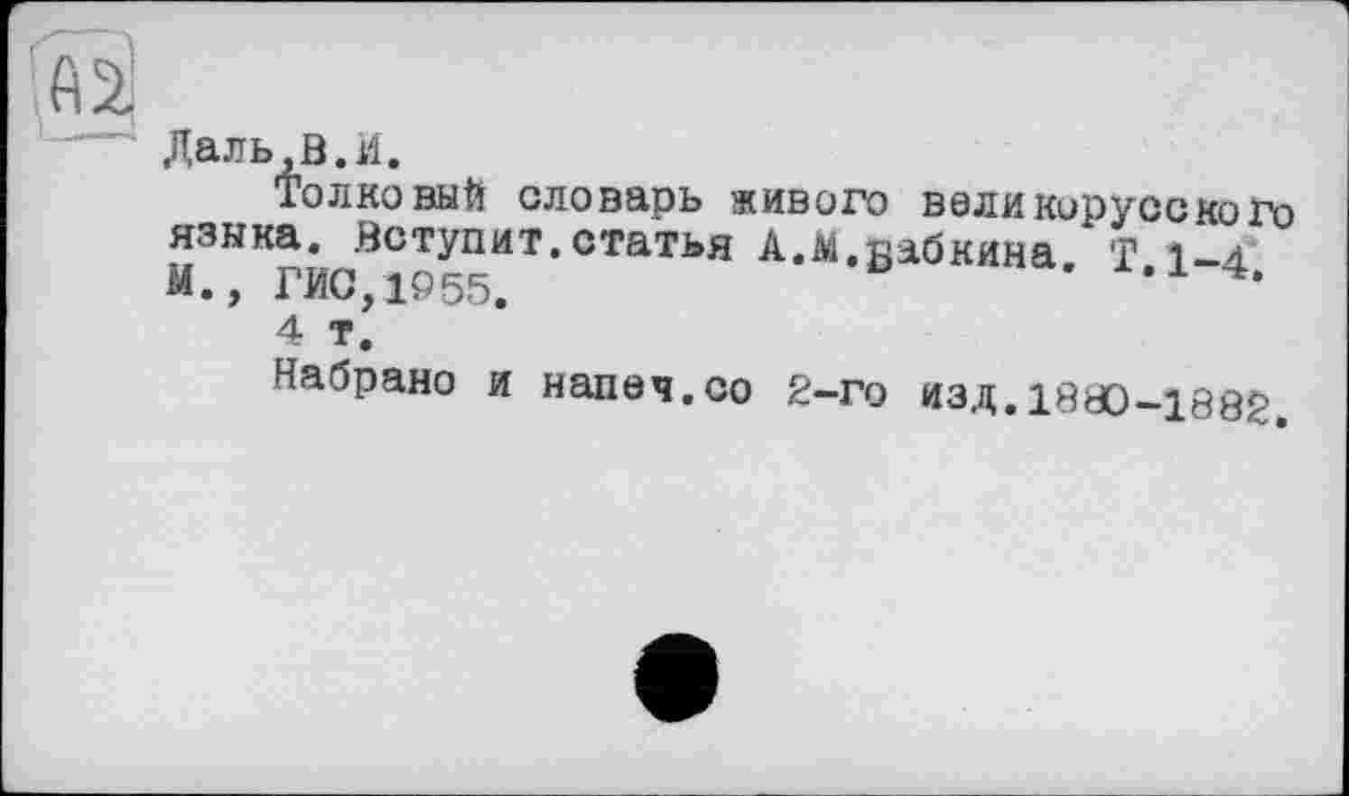 ﻿Даль В.И.
Толковый словарь живого валикорусского языка. Вступит, статья А.Аі.вабкина Т 1-а М., ГИС,1955.	'	•
4 Т.
Набрано и напач.со 2-го изд.1890-1882